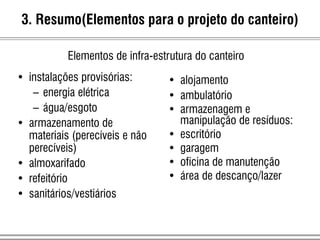 3. Resumo(Elementos para o projeto do canteiro)
Elementos de infra-estrutura do canteiro
• instalações provisórias:
– energia elétrica
– água/esgoto
• armazenamento de
materiais (perecíveis e não
perecíveis)
• almoxarifado
• refeitório
• sanitários/vestiários
• alojamento
• ambulatório
• armazenagem e
manipulação de resíduos:
• escritório
• garagem
• oficina de manutenção
• área de descanço/lazer
 
