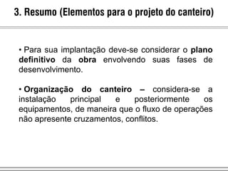 3. Resumo (Elementos para o projeto do canteiro)
• Para sua implantação deve-se considerar o plano
definitivo da obra envolvendo suas fases de
desenvolvimento.
• Organização do canteiro – considera-se a
instalação principal e posteriormente os
equipamentos, de maneira que o fluxo de operações
não apresente cruzamentos, conflitos.
 