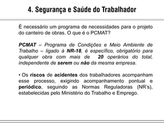 4. Segurança e Saúde do Trabalhador
É necessário um programa de necessidades para o projeto
do canteiro de obras. O que é o PCMAT?
PCMAT – Programa de Condições e Meio Ambiente de
Trabalho – ligado à NR-18, é específico, obrigatório para
qualquer obra com mais de 20 operários do total,
independente de serem ou não da mesma empresa.
• Os riscos de acidentes dos trabalhadores acompanham
esse processo, exigindo acompanhamento pontual e
periódico, seguindo as Normas Reguladoras (NR’s),
estabelecidas pelo Ministério do Trabalho e Emprego.
 