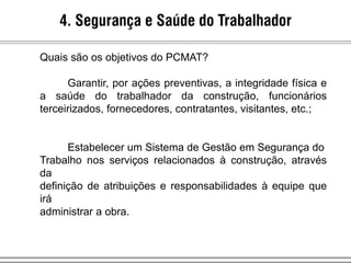 4. Segurança e Saúde do Trabalhador
Quais são os objetivos do PCMAT?
Garantir, por ações preventivas, a integridade física e
a saúde do trabalhador da construção, funcionários
terceirizados, fornecedores, contratantes, visitantes, etc.;
Estabelecer um Sistema de Gestão em Segurança do
Trabalho nos serviços relacionados à construção, através
da
definição de atribuições e responsabilidades à equipe que
irá
administrar a obra.
 