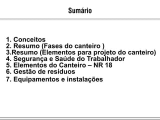 1. Conceitos
2. Resumo (Fases do canteiro )
3.Resumo (Elementos para projeto do canteiro)
4. Segurança e Saúde do Trabalhador
5. Elementos do Canteiro – NR 18
6. Gestão de resíduos
7. Equipamentos e instalações
Sumário
 