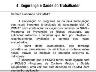 4. Segurança e Saúde do Trabalhador
Como é elaborado o PCMAT?
A elaboração do programa se dá pela antecipação
dos riscos inerentes à atividade da construção civil. O
PCMAT deve contemplar as exigências contidas na NR-9 –
Programa de Prevenção de Riscos Industriais, são
aplicados métodos e técnicas que têm por objetivo o
reconhecimento, avaliação e controle dos riscos
encontrados.
A partir deste levantamento, são tomadas
providências para eliminar ou minimizar e controlar estes
riscos, através de medidas de proteção coletivas ou
individuais.
É importante que o PCMAT tenha sólida ligação com
o PCMSO (Programa de Controle Médico e Saúde
Ocupacional), uma vez que este depende do PCMAT para
sua melhor aplicação.
 