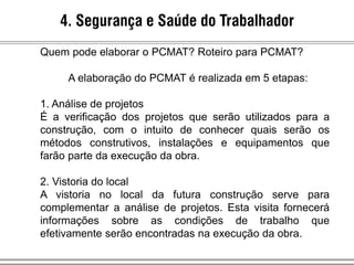 4. Segurança e Saúde do Trabalhador
Quem pode elaborar o PCMAT? Roteiro para PCMAT?
A elaboração do PCMAT é realizada em 5 etapas:
1. Análise de projetos
É a verificação dos projetos que serão utilizados para a
construção, com o intuito de conhecer quais serão os
métodos construtivos, instalações e equipamentos que
farão parte da execução da obra.
2. Vistoria do local
A vistoria no local da futura construção serve para
complementar a análise de projetos. Esta visita fornecerá
informações sobre as condições de trabalho que
efetivamente serão encontradas na execução da obra.
 