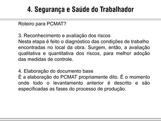 4. Segurança e Saúde do Trabalhador
Roteiro para PCMAT?
3. Reconhecimento e avaliação dos riscos
Nesta etapa é feito o diagnóstico das condições de trabalho
encontradas no local da obra. Surgem, então, a avaliação
qualitativa e quantitativa dos riscos, para melhor adoção
das medidas de controle.
4. Elaboração do documento base
É a elaboração do PCMAT propriamente dito. É o momento
onde todo o levantamento anterior é descrito e são
especificadas as fases do processo de produção.
 
