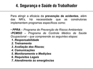 4. Segurança e Saúde do Trabalhador
Para atingir a eficácia da prevenção de acidentes, além
das NR’s, há necessidade que as construtoras
implementem programas específicos como:
• PPRA – Programa de Prevenção de Riscos Ambientais
•PCMSO – Programa de Controle Médico de Saúde
Ocupacional – que compreende as seguintes etapas:
1. Responsabilidade
2. Treinamento
3. Avaliação dos Riscos;
4. Comunicações
5. Monitoramento e Medições
6. Requisitos Legais
7. Atendimento às emergências
 