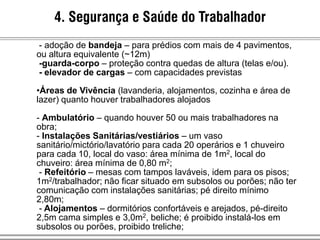 4. Segurança e Saúde do Trabalhador
- adoção de bandeja – para prédios com mais de 4 pavimentos,
ou altura equivalente (~12m)
-guarda-corpo – proteção contra quedas de altura (telas e/ou).
- elevador de cargas – com capacidades previstas
•Áreas de Vivência (lavanderia, alojamentos, cozinha e área de
lazer) quanto houver trabalhadores alojados
- Ambulatório – quando houver 50 ou mais trabalhadores na
obra;
- Instalações Sanitárias/vestiários – um vaso
sanitário/mictório/lavatório para cada 20 operários e 1 chuveiro
para cada 10, local do vaso: área mínima de 1m2, local do
chuveiro: área mínima de 0,80 m2;
- Refeitório – mesas com tampos laváveis, idem para os pisos;
1m2/trabalhador; não ficar situado em subsolos ou porões; não ter
comunicação com instalações sanitárias; pé direito mínimo
2,80m;
- Alojamentos – dormitórios confortáveis e arejados, pé-direito
2,5m cama simples e 3,0m2, beliche; é proibido instalá-los em
subsolos ou porões, proibido treliche;
 