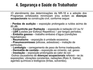 4. Segurança e Saúde do Trabalhador
•O atendimento das determinações da NR-18 e a adoção dos
Programas enfatizados minimizam e/ou evitam as doenças
ocupacionais na construção civil, conforme segue:
- Perdas de audição – exposição prolongada a ruídos acima de
85 dB;
- Conjuntivite por Radiação - exposição à radiação UV ou IV
- LER (Lesões por Esforço Repetitivo) – por longos períodos;
- Embolia gasosa – trabalho embaixo d’água (condições
hiperbáricas);
- Reumatismo - exposição à umidade excessiva;
- Pneumocomioses (silicose, asbestose) – inalação de
partículas.
- Lombalgia – carregamento de peso de forma inadequada;
- Dermatite de contato – exposição ao cimento, cal, gesso
- Insolação – exposição prolongada ao calor do sol.
Outros causadores de doenças ocupacionais referem - se às
exposições: vibrações constantes, radiações (Raio X, Gama),
agentes químicos e biológicos (tintas, solventes).
 