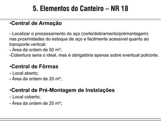 5. Elementos do Canteiro – NR 18
•Central de Armação
- Localizar o processamento do aço (corte/dobramento/prémontagem)
nas proximidades do estoque de aço e facilmente acessível quanto ao
transporte vertical;
- Área da ordem de 50 m²;
-Cobertura seria o ideal, mas é obrigatória apenas sobre eventual policorte.
•Central de Fôrmas
- Local aberto;
- Área da ordem de 20 m²;
•Central de Pré-Montagem de Instalações
- Local coberto;
- Área da ordem de 20 m²;
 