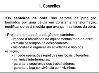 1. Conceitos
•Os canteiros de obra, são setores da produção,
formados por uma célula em constante transformação,
modificando-se à medida que avançam as fases da obra.
- Projeto orientado à produção em canteiro:
- impede a ociosidade de equipamentos/mão-de-obra;
- diminui os tempos de deslocamento;
- racionaliza e organiza as atividades e uso dos
espaços;
- impede operações repetidas em locais diferentes;
- minimiza interferências;
- garante a segurança dos trabalhadores;
- garante o boa convivência com vizinhos;
 