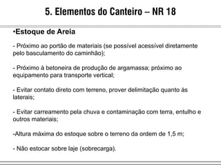 5. Elementos do Canteiro – NR 18
•Estoque de Areia
- Próximo ao portão de materiais (se possível acessível diretamente
pelo basculamento do caminhão);
- Próximo à betoneira de produção de argamassa; próximo ao
equipamento para transporte vertical;
- Evitar contato direto com terreno, prover delimitação quanto às
laterais;
- Evitar carreamento pela chuva e contaminação com terra, entulho e
outros materiais;
-Altura máxima do estoque sobre o terreno da ordem de 1,5 m;
- Não estocar sobre laje (sobrecarga).
 