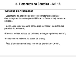 5. Elementos do Canteiro – NR 18
•Estoque de Argamassa
- Local fechado, próximo ao acesso de materiais (viabilizar
descarregamento sob responsabilidade do fornecedor), isento de
umidade;
- Isolar os sacos do contato com o piso (estrados) e afastar das
paredes do ambiente;
-Procurar induzir política de “primeiro a chegar = primeiro a usar”;
-Pilhas com no máximo 10 sacos de altura;
- Área é função da demanda (ordem de grandeza = 20 m²).
 
