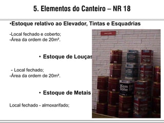 5. Elementos do Canteiro – NR 18
•Estoque relativo ao Elevador, Tintas e Esquadrias
-Local fechado e coberto;
-Área da ordem de 20m².
• Estoque de Louças
- Local fechado;
-Área da ordem de 20m².
• Estoque de Metais
Local fechado - almoxarifado;
 