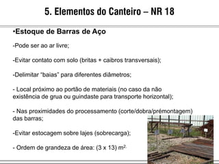 5. Elementos do Canteiro – NR 18
•Estoque de Barras de Aço
-Pode ser ao ar livre;
-Evitar contato com solo (britas + caibros transversais);
-Delimitar “baias” para diferentes diâmetros;
- Local próximo ao portão de materiais (no caso da não
existência de grua ou guindaste para transporte horizontal);
- Nas proximidades do processamento (corte/dobra/prémontagem)
das barras;
-Evitar estocagem sobre lajes (sobrecarga);
- Ordem de grandeza de área: (3 x 13) m2.
 