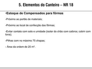 5. Elementos do Canteiro – NR 18
•Estoque de Compensados para fôrmas
-Próximo ao portão de materiais;
-Próximo ao local de confecção das fôrmas;
-Evitar contato com solo e umidade (isolar do chão com caibros; cobrir com
lona);
-Pilhas com no máximo 75 chapas;
- Área da ordem de 20 m².
 