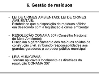 • LEI DE CRIMES AMBIENTAIS: LEI DE CRIMES
AMBIENTAIS:
Estabelece que a disposição de resíduos sólidos
em desacordo com a legislação é crime ambiental
• RESOLUÇÃO CONAMA 307 (Conselho Nacional
do Meio Ambiente):
Disciplina o gerenciamento dos resíduos sólidos da
construção civil, atribuindo responsabilidades aos
grandes geradores e ao poder público municipal
• LEIS MUNICIPAIS:
Tornam aplicáveis localmente as diretrizes da
resolução CONAMA 307
6. Gestão de resíduos
 