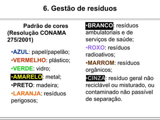 6. Gestão de resíduos
Padrão de cores
(Resolução CONAMA
275/2001)
•BRANCO: resíduos
ambulatoriais e de
serviços de saúde;
•ROXO: resíduos
radioativos;
•MARROM: resíduos
orgânicos;
•CINZA: resíduo geral não
reciclável ou misturado, ou
contaminado não passível
de separação.
•AZUL: papel/papelão;
•VERMELHO: plástico;
•VERDE: vidro;
•AMARELO: metal;
•PRETO: madeira;
•LARANJA: resíduos
perigosos;
 