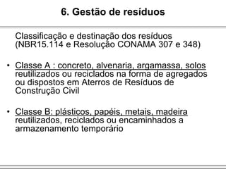 Classificação e destinação dos resíduos
(NBR15.114 e Resolução CONAMA 307 e 348)
• Classe A : concreto, alvenaria, argamassa, solos
reutilizados ou reciclados na forma de agregados
ou dispostos em Aterros de Resíduos de
Construção Civil
• Classe B: plásticos, papéis, metais, madeira
reutilizados, reciclados ou encaminhados a
armazenamento temporário
6. Gestão de resíduos
 