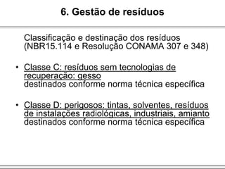 Classificação e destinação dos resíduos
(NBR15.114 e Resolução CONAMA 307 e 348)
• Classe C: resíduos sem tecnologias de
recuperação: gesso
destinados conforme norma técnica específica
• Classe D: perigosos: tintas, solventes, resíduos
de instalações radiológicas, industriais, amianto
destinados conforme norma técnica específica
6. Gestão de resíduos
 