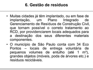 • Muitas cidades já têm implantado, ou em fase de
implantação, um Plano Integrado de
Gerenciamento de Resíduos de Construção Civil,
que tornam possível o correto tratamento ao
RCD, por providenciarem locais adequados para
a destinação dos seus diferentes materiais
componentes.
• O município de São Paulo conta com 34 Eco
Pontos – locais de entrega voluntária de
pequenos volumes de entulho (até 1 m³),
grandes objetos (móveis, poda de árvores etc.) e
resíduos recicláveis.
6. Gestão de resíduos
 