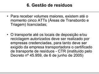 • Para receber volumes maiores, existem até o
momento cinco ATTs (Áreas de Transbordo e
Triagem) licenciadas;
• O transporte até os locais de deposição e/ou
reciclagem autorizados deve ser realizado por
empresas credenciadas, para tanto deve ser
exigido da empresa transportadora o certificado
de transporte de resíduos - CTR (instituído pelo
Decreto nº 45.959, de 6 de junho de 2005)
6. Gestão de resíduos
 