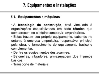 7. Equipamentos e instalações
• A tecnologia da construção, está vinculada à
organizações especializadas em cada técnica que
comparecem no canteiro como sub-empreiteiras.
• Estas trazem seu próprio equipamento, cabendo no
entanto à empresa empreiteira, responsável principal
pela obra, o fornecimento do equipamento básico e
complementar.
• Dentre os equipamentos destacam-se:
• Betoneiras, vibradores, armazenagem dos insumos
básicos;
• Transporte de materiais
5.1. Equipamentos e máquinas
 