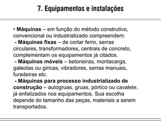 • Máquinas – em função do método construtivo,
convencional ou industrializado compreendem:
- Máquinas fixas – de cortar ferro, serras
circulares, transformadores, centrais de concreto,
complementam os equipamentos já citados.
- Máquinas móveis – betoneiras, montacarga,
galeotas ou giricas, vibradores, serras manuais,
furadeiras etc.
- Máquinas para processo industrializado de
construção – autogruas, gruas, pórtico ou cavalete,
já enfatizados nos equipamentos. Sua escolha
depende do tamanho das peças, materiais a serem
transportados.
7. Equipamentos e instalações
 