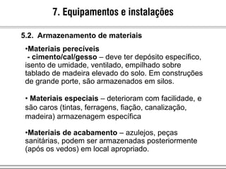 5.2. Armazenamento de materiais
•Materiais perecíveis
- cimento/cal/gesso – deve ter depósito específico,
isento de umidade, ventilado, empilhado sobre
tablado de madeira elevado do solo. Em construções
de grande porte, são armazenados em silos.
• Materiais especiais – deterioram com facilidade, e
são caros (tintas, ferragens, fiação, canalização,
madeira) armazenagem específica
•Materiais de acabamento – azulejos, peças
sanitárias, podem ser armazenadas posteriormente
(após os vedos) em local apropriado.
7. Equipamentos e instalações
 
