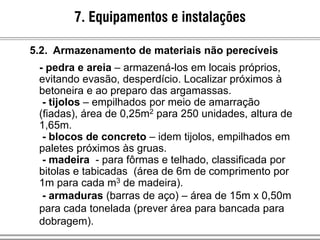 - pedra e areia – armazená-los em locais próprios,
evitando evasão, desperdício. Localizar próximos à
betoneira e ao preparo das argamassas.
- tijolos – empilhados por meio de amarração
(fiadas), área de 0,25m2 para 250 unidades, altura de
1,65m.
- blocos de concreto – idem tijolos, empilhados em
paletes próximos às gruas.
- madeira - para fôrmas e telhado, classificada por
bitolas e tabicadas (área de 6m de comprimento por
1m para cada m3 de madeira).
- armaduras (barras de aço) – área de 15m x 0,50m
para cada tonelada (prever área para bancada para
dobragem).
7. Equipamentos e instalações
5.2. Armazenamento de materiais não perecíveis
 