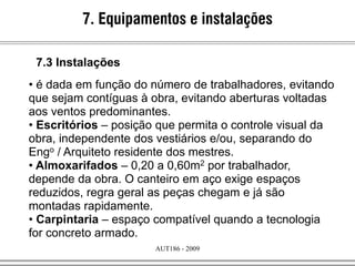 AUT186 - 2009
• é dada em função do número de trabalhadores, evitando
que sejam contíguas à obra, evitando aberturas voltadas
aos ventos predominantes.
• Escritórios – posição que permita o controle visual da
obra, independente dos vestiários e/ou, separando do
Engo / Arquiteto residente dos mestres.
• Almoxarifados – 0,20 a 0,60m2 por trabalhador,
depende da obra. O canteiro em aço exige espaços
reduzidos, regra geral as peças chegam e já são
montadas rapidamente.
• Carpintaria – espaço compatível quando a tecnologia
for concreto armado.
7. Equipamentos e instalações
7.3 Instalações
 