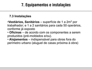 •Vestiários, Sanitários – superfície de 1 a 2m2 por
trabalhador; e 1 a 2 sanitários para cada 50 operários,
conforme já exposto
• Oficinas – de acordo com os componentes a serem
produzidos (pré-moldados e/ou).
• Alojamentos – indispensável para obras fora do
perímetro urbano (aluguel de casas próxima à obra)
7. Equipamentos e instalações
7.3 Instalações
 