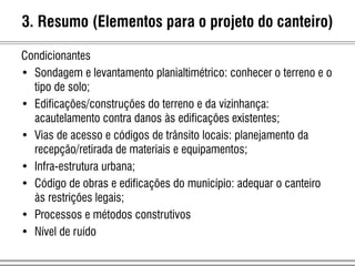 Condicionantes
• Sondagem e levantamento planialtimétrico: conhecer o terreno e o
tipo de solo;
• Edificações/construções do terreno e da vizinhança:
acautelamento contra danos às edificações existentes;
• Vias de acesso e códigos de trânsito locais: planejamento da
recepção/retirada de materiais e equipamentos;
• Infra-estrutura urbana;
• Código de obras e edificações do município: adequar o canteiro
às restrições legais;
• Processos e métodos construtivos
• Nível de ruído
3. Resumo (Elementos para o projeto do canteiro)
 