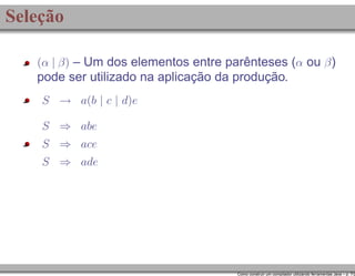 Seleção
(α | β) – Um dos elementos entre parênteses (α ou β )

pode ser utilizado na aplicação da produção.
S → a(b | c | d)e
S ⇒ abe
S ⇒ ace
S ⇒ ade

Como construir um compilador utilizando ferramentas Java – p. 7/2

 