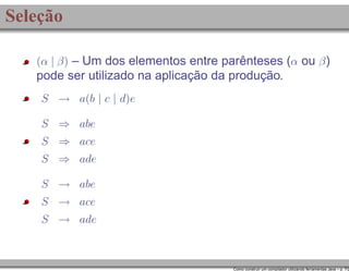 Seleção
(α | β) – Um dos elementos entre parênteses (α ou β )

pode ser utilizado na aplicação da produção.
S → a(b | c | d)e
S ⇒ abe
S ⇒ ace
S ⇒ ade
S → abe
S → ace
S → ade

Como construir um compilador utilizando ferramentas Java – p. 7/2

 
