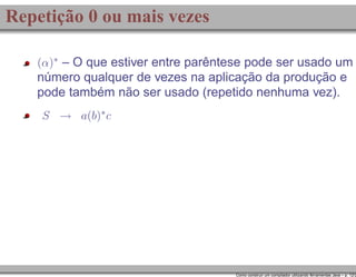 Repetição 0 ou mais vezes
(α)∗ – O que estiver entre parêntese pode ser usado um

número qualquer de vezes na aplicação da produção e
pode também não ser usado (repetido nenhuma vez).
S → a(b)∗ c

Como construir um compilador utilizando ferramentas Java – p. 12/2

 