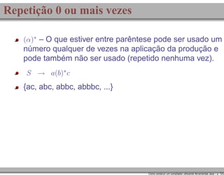 Repetição 0 ou mais vezes
(α)∗ – O que estiver entre parêntese pode ser usado um

número qualquer de vezes na aplicação da produção e
pode também não ser usado (repetido nenhuma vez).
S → a(b)∗ c

{ac, abc, abbc, abbbc, ...}

Como construir um compilador utilizando ferramentas Java – p. 12/2

 