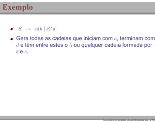 Exemplo
S → a(b | c)∗ d

Gera todas as cadeias que iniciam com a, terminam com
d e têm entre estes o λ ou qualquer cadeia formada por
b e c.

Como construir um compilador utilizando ferramentas Java – p. 13/2

 