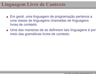 Linguagem Livre de Contexto
Em geral, uma linguagem de programação pertence a
uma classe de linguagens chamadas de linguagens
livres de contexto.
Uma das maneiras de se deﬁnirem tais linguagens é por
meio das gramáticas livres de contexto.

Como construir um compilador utilizando ferramentas Java – p. 2/2

 
