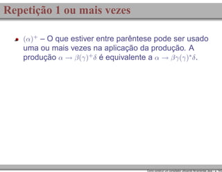 Repetição 1 ou mais vezes
(α)+ – O que estiver entre parêntese pode ser usado

uma ou mais vezes na aplicação da produção. A
produção α → β(γ)+ δ é equivalente a α → βγ(γ)∗ δ .

Como construir um compilador utilizando ferramentas Java – p. 14/2

 