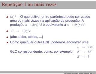 Repetição 1 ou mais vezes
(α)+ – O que estiver entre parêntese pode ser usado

uma ou mais vezes na aplicação da produção. A
produção α → β(γ)+ δ é equivalente a α → βγ(γ)∗ δ .
S → a(b)+ c

{abc, abbc, abbbc, ...}
Como qualquer outra BNF, podemos encontrar uma
S → aZc

GLC correspondente, como, por exemplo:

Z → bZ
Z → b

Como construir um compilador utilizando ferramentas Java – p. 14/2

 