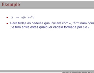 Exemplo
S → a(b | c)+ d

Gera todas as cadeias que iniciam com a, terminam com
d e têm entre estes qualquer cadeia formada por b e c.

Como construir um compilador utilizando ferramentas Java – p. 15/2

 