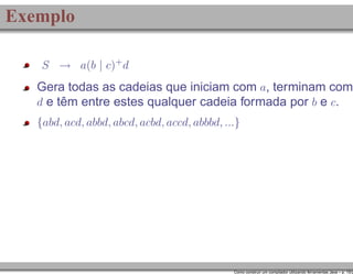 Exemplo
S → a(b | c)+ d

Gera todas as cadeias que iniciam com a, terminam com
d e têm entre estes qualquer cadeia formada por b e c.
{abd, acd, abbd, abcd, acbd, accd, abbbd, ...}

Como construir um compilador utilizando ferramentas Java – p. 15/2

 