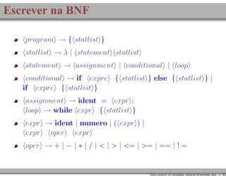 Escrever na BNF
program → { statlist }
statlist → λ | statement statlist
statement → assignment | conditional | loop
conditional → if expre { statlist } else { statlist } |
if expre { statlist }
assignment → ident = expr ;
loop → while expr { statlist }
expr → ident | numero | ( expr ) |
expr oper expr
oper → + | − | ∗ | / | < | > | <= | >= | == | ! =

Como construir um compilador utilizando ferramentas Java – p. 16/2

 