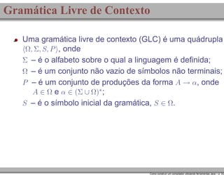 Gramática Livre de Contexto
Uma gramática livre de contexto (GLC) é uma quádrupla
Ω, Σ, S, P , onde
Σ – é o alfabeto sobre o qual a linguagem é deﬁnida;
Ω – é um conjunto não vazio de símbolos não terminais;
P – é um conjunto de produções da forma A → α, onde
A ∈ Ω e α ∈ (Σ ∪ Ω)∗ ;
S – é o símbolo inicial da gramática, S ∈ Ω.

Como construir um compilador utilizando ferramentas Java – p. 3/2

 