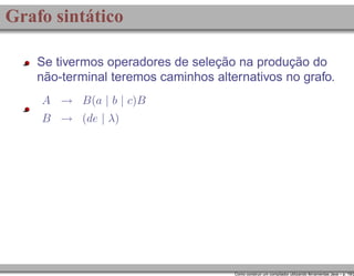Grafo sintático
Se tivermos operadores de seleção na produção do
não-terminal teremos caminhos alternativos no grafo.
A → B(a | b | c)B
B → (de | λ)

Como construir um compilador utilizando ferramentas Java – p. 19/2

 