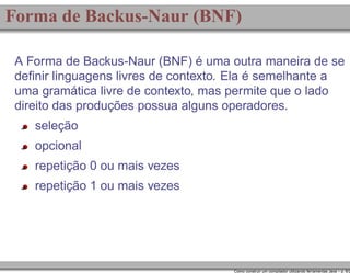 Forma de Backus-Naur (BNF)
A Forma de Backus-Naur (BNF) é uma outra maneira de se
deﬁnir linguagens livres de contexto. Ela é semelhante a
uma gramática livre de contexto, mas permite que o lado
direito das produções possua alguns operadores.
seleção
opcional
repetição 0 ou mais vezes
repetição 1 ou mais vezes

Como construir um compilador utilizando ferramentas Java – p. 6/2

 