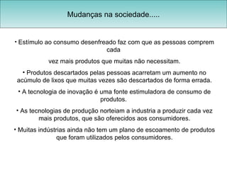 Mudanças na sociedade..... Estímulo ao consumo desenfreado faz com que as pessoas comprem cada  vez mais produtos que muitas não necessitam. Produtos descartados pelas pessoas acarretam um aumento no acúmulo de lixos que muitas vezes são descartados de forma errada. A tecnologia de inovação é uma fonte estimuladora de consumo de produtos.  As tecnologias de produção norteiam a industria a produzir cada vez mais produtos, que são oferecidos aos consumidores. Muitas indústrias ainda não tem um plano de escoamento de produtos que foram utilizados pelos consumidores. 