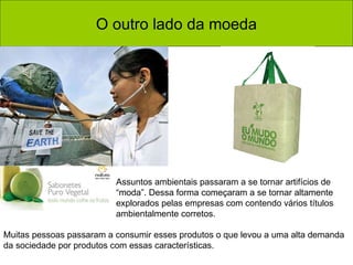 O outro lado da moeda Assuntos ambientais passaram a se tornar artifícios de “moda”. Dessa forma começaram a se tornar altamente explorados pelas empresas com contendo vários títulos ambientalmente corretos.  Muitas pessoas passaram a consumir esses produtos o que levou a uma alta demanda da sociedade por produtos com essas características.  