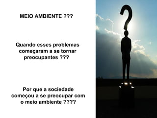 Quando esses problemas começaram a se tornar preocupantes ???   Por que a sociedade começou a se preocupar com o meio ambiente ???? MEIO AMBIENTE ??? 