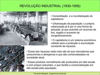 REVOLUÇÃO INDUSTRIAL (1930-1956) Fernanda Malagutti _Engenharia Ambiental  Consolidação  e a mundialização do capitalismo  Urbanização da população ( a própria urbanização já é por si uma forma de poluição, já que acarreta um acúmulo de lixo, esgoto e aumento de congestionamento. O capitalismo é um sistema econômico voltado para a produção e acumulação constante de riquezas.  Essas tais riquezas nada mais são do que mercadorias que consumimos e almejamos e que são comercializados na sociedade atual.  Esses produtos normalmente são produzidos em alta escala e com preços reduzidos, o que facilita a comercialização em alta escala pela população.  
