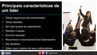Principais características de
um líder
1. Passar segurança aos subordinados
2. Tomar decisões
3. Ser claro quanto às expectativas
4. Desafiar a equipe
5. Dar bom exemplo
6. Reconhecer e recompensar bom desempenho
7. Dar feedback
8. Saber usar o talento de seus colaboradores
6
@professorcbs
 